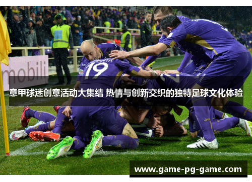 意甲球迷创意活动大集结 热情与创新交织的独特足球文化体验 意甲球迷创意活动大集结 热情与创新交织的独特足球文化体验