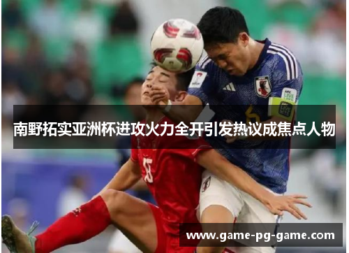 南野拓实亚洲杯进攻火力全开引发热议成焦点人物 南野拓实亚洲杯进攻火力全开引发热议成焦点人物