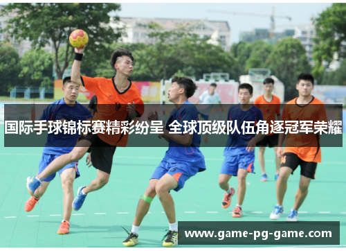 国际手球锦标赛精彩纷呈 全球顶级队伍角逐冠军荣耀 国际手球锦标赛精彩纷呈 全球顶级队伍角逐冠军荣耀