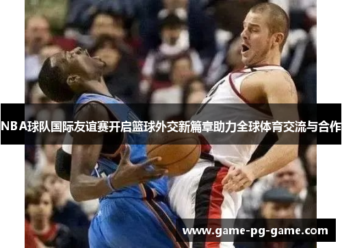 NBA球队国际友谊赛开启篮球外交新篇章助力全球体育交流与合作 NBA球队国际友谊赛开启篮球外交新篇章助力全球体育交流与合作
