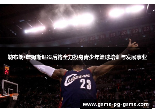 勒布朗·詹姆斯退役后将全力投身青少年篮球培训与发展事业 勒布朗·詹姆斯退役后将全力投身青少年篮球培训与发展事业