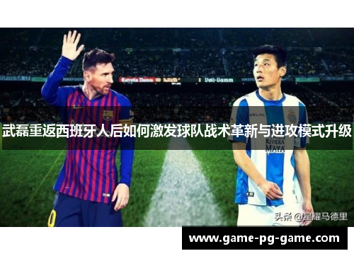 武磊重返西班牙人后如何激发球队战术革新与进攻模式升级 武磊重返西班牙人后如何激发球队战术革新与进攻模式升级