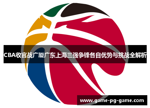 CBA收官战广厦广东上海三强争锋各自优势与挑战全解析 CBA收官战广厦广东上海三强争锋各自优势与挑战全解析