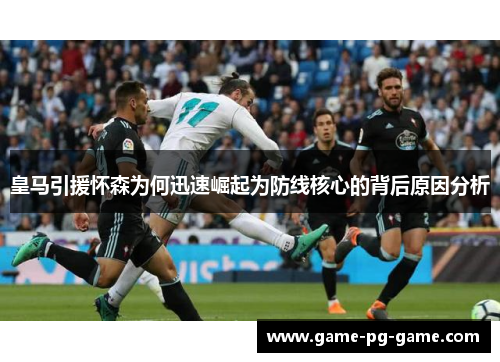 皇马引援怀森为何迅速崛起为防线核心的背后原因分析