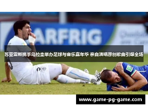 苏亚雷斯携手乌拉圭举办足球与音乐嘉年华 亲自演唱原创歌曲引爆全场