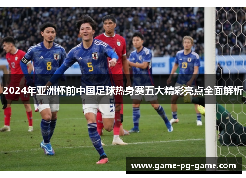 2024年亚洲杯前中国足球热身赛五大精彩亮点全面解析 2024年亚洲杯前中国足球热身赛五大精彩亮点全面解析