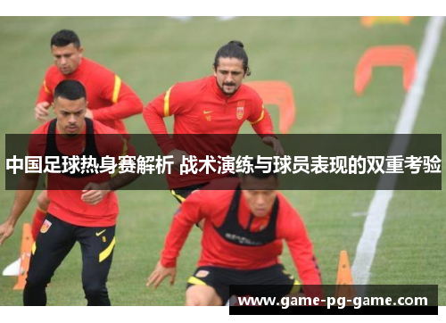中国足球热身赛解析 战术演练与球员表现的双重考验 中国足球热身赛解析 战术演练与球员表现的双重考验