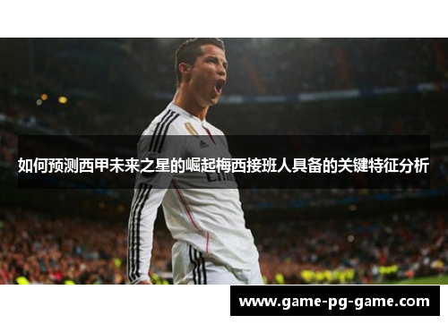 如何预测西甲未来之星的崛起梅西接班人具备的关键特征分析 如何预测西甲未来之星的崛起梅西接班人具备的关键特征分析