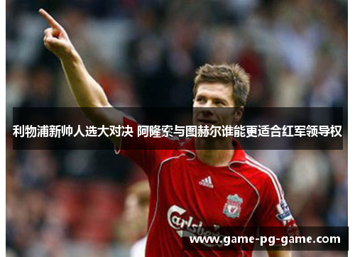 利物浦新帅人选大对决 阿隆索与图赫尔谁能更适合红军领导权 利物浦新帅人选大对决 阿隆索与图赫尔谁能更适合红军领导权