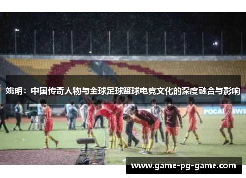 姚明：中国传奇人物与全球足球篮球电竞文化的深度融合与影响