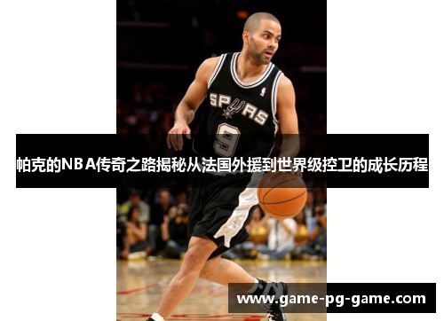 帕克的NBA传奇之路揭秘从法国外援到世界级控卫的成长历程 帕克的NBA传奇之路揭秘从法国外援到世界级控卫的成长历程