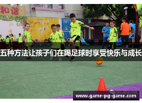 五种方法让孩子们在踢足球时享受快乐与成长 五种方法让孩子们在踢足球时享受快乐与成长