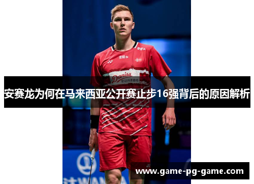 安赛龙为何在马来西亚公开赛止步16强背后的原因解析 安赛龙为何在马来西亚公开赛止步16强背后的原因解析