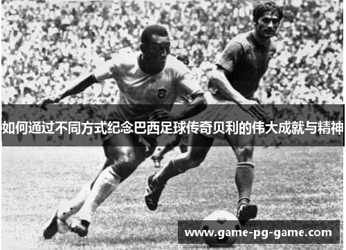 如何通过不同方式纪念巴西足球传奇贝利的伟大成就与精神 如何通过不同方式纪念巴西足球传奇贝利的伟大成就与精神