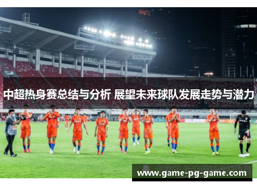 中超热身赛总结与分析 展望未来球队发展走势与潜力 中超热身赛总结与分析 展望未来球队发展走势与潜力