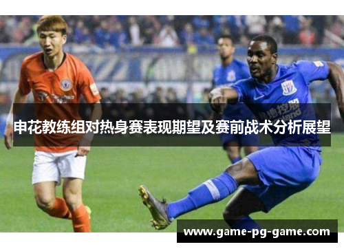 申花教练组对热身赛表现期望及赛前战术分析展望 申花教练组对热身赛表现期望及赛前战术分析展望