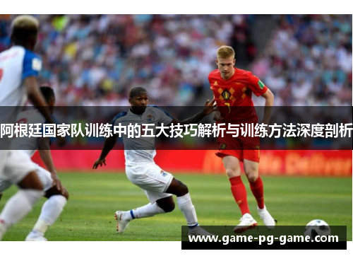阿根廷国家队训练中的五大技巧解析与训练方法深度剖析 阿根廷国家队训练中的五大技巧解析与训练方法深度剖析