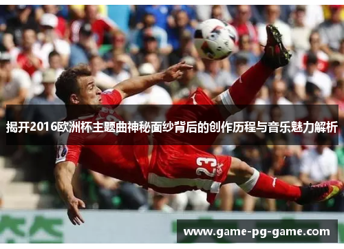 揭开2016欧洲杯主题曲神秘面纱背后的创作历程与音乐魅力解析 揭开2016欧洲杯主题曲神秘面纱背后的创作历程与音乐魅力解析