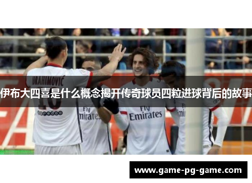 伊布大四喜是什么概念揭开传奇球员四粒进球背后的故事 伊布大四喜是什么概念揭开传奇球员四粒进球背后的故事