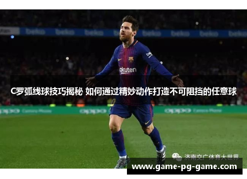 C罗弧线球技巧揭秘 如何通过精妙动作打造不可阻挡的任意球