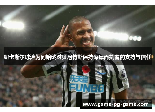 纽卡斯尔球迷为何始终对贝尼特斯保持深厚而执着的支持与信任