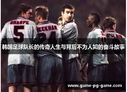 韩国足球队长的传奇人生与背后不为人知的奋斗故事 韩国足球队长的传奇人生与背后不为人知的奋斗故事