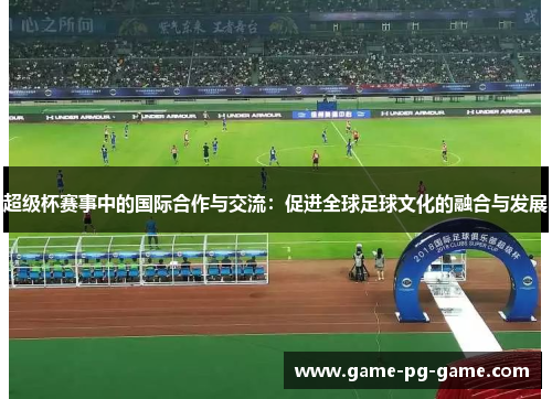 超级杯赛事中的国际合作与交流:促进全球足球文化的融合与发展 超级杯赛事中的国际合作与交流:促进全球足球文化的融合与发展