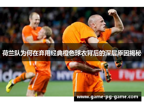 荷兰队为何在弃用经典橙色球衣背后的深层原因揭秘 荷兰队为何在弃用经典橙色球衣背后的深层原因揭秘