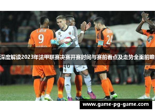 深度解读2023年法甲联赛决赛开赛时间与赛前看点及走势全面前瞻 深度解读2023年法甲联赛决赛开赛时间与赛前看点及走势全面前瞻