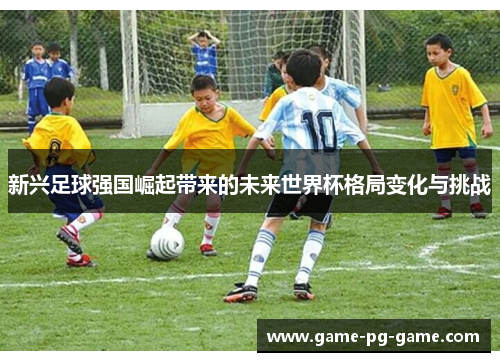 新兴足球强国崛起带来的未来世界杯格局变化与挑战 新兴足球强国崛起带来的未来世界杯格局变化与挑战