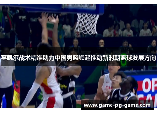 李凯尔战术精准助力中国男篮崛起推动新时期篮球发展方向