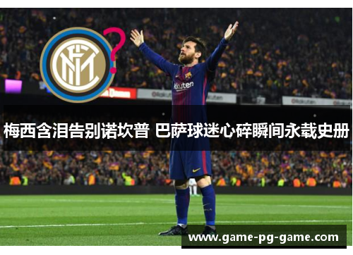 梅西含泪告别诺坎普 巴萨球迷心碎瞬间永载史册 梅西含泪告别诺坎普 巴萨球迷心碎瞬间永载史册